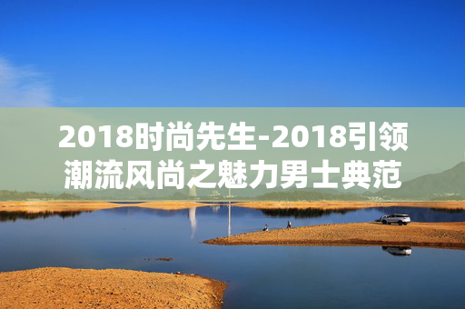 2018时尚先生-2018引领潮流风尚之魅力男士典范 2018时尚先生-2018引领潮流风尚之魅力男士典范