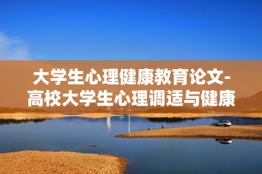 大学生心理健康教育论文-高校大学生心理调适与健康成长研究论述 大学生心理健康教育论文-高校大学生心理调适与健康成长研究论述