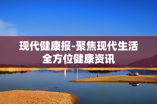 现代健康报-聚焦现代生活全方位健康资讯