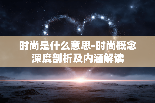 时尚是什么意思-时尚概念深度剖析及内涵解读