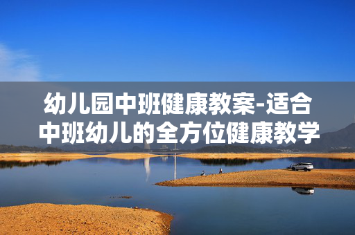 幼儿园中班健康教案-适合中班幼儿的全方位健康教学方案 幼儿园中班健康教案-适合中班幼儿的全方位健康教学方案