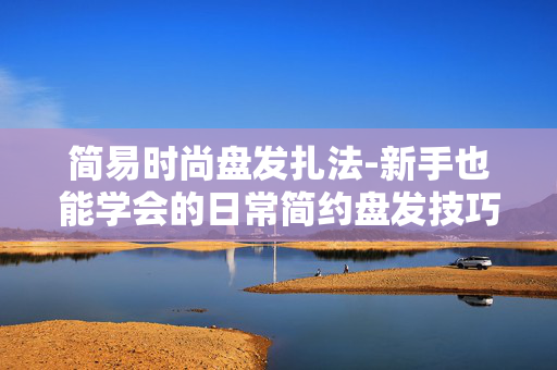 简易时尚盘发扎法-新手也能学会的日常简约盘发技巧 简易时尚盘发扎法-新手也能学会的日常简约盘发技巧