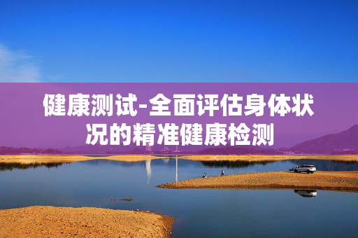 健康测试-全面评估身体状况的精准健康检测 健康测试-全面评估身体状况的精准健康检测