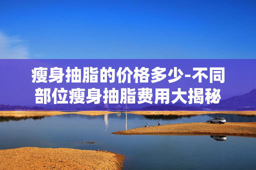 瘦身抽脂的价格多少-不同部位瘦身抽脂费用大揭秘