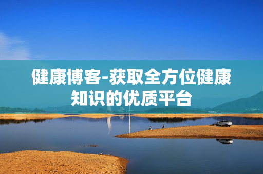 健康博客-获取全方位健康知识的优质平台