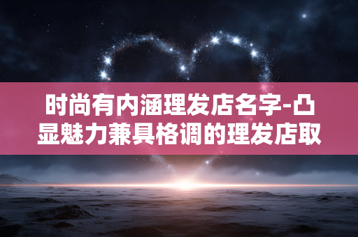 时尚有内涵理发店名字-凸显魅力兼具格调的理发店取名参考 时尚有内涵理发店名字-凸显魅力兼具格调的理发店取名参考
