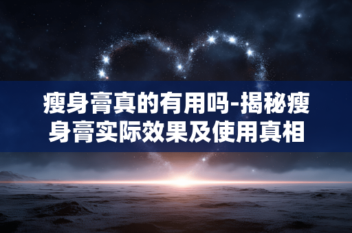 瘦身膏真的有用吗-揭秘瘦身膏实际效果及使用真相