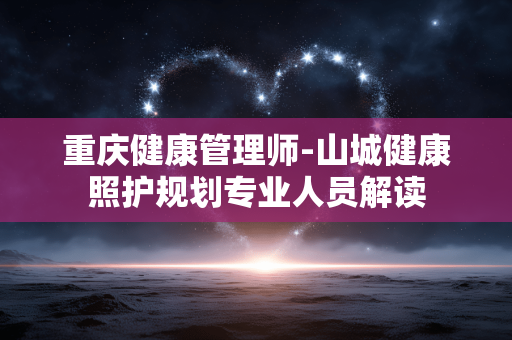 重庆健康管理师-山城健康照护规划专业人员解读 重庆健康管理师-山城健康照护规划专业人员解读