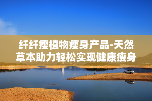 纤纤瘦植物瘦身产品-天然草本助力轻松实现健康瘦身目标