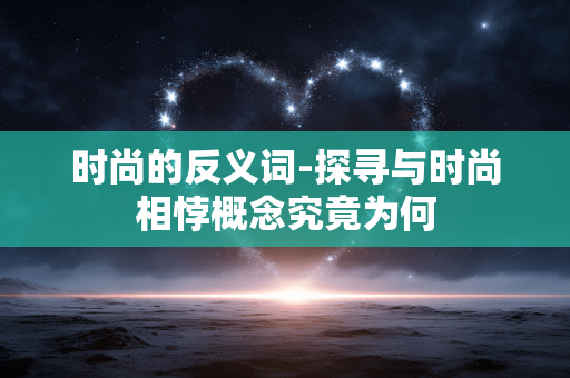 时尚的反义词-探寻与时尚相悖概念究竟为何 时尚的反义词-探寻与时尚相悖概念究竟为何