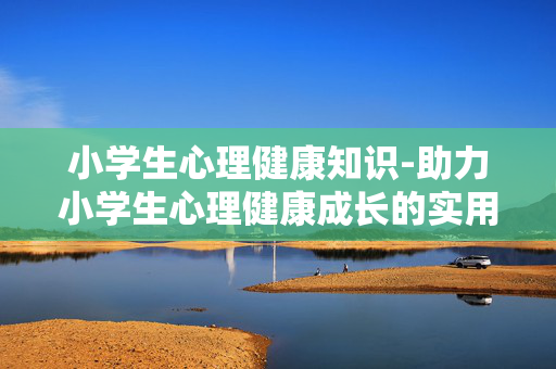 小学生心理健康知识-助力小学生心理健康成长的实用要点 小学生心理健康知识-助力小学生心理健康成长的实用要点