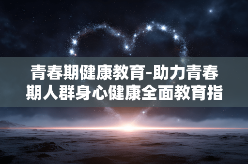 青春期健康教育-助力青春期人群身心健康全面教育指导 青春期健康教育-助力青春期人群身心健康全面教育指导