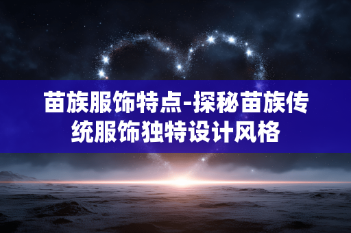 苗族服饰特点-探秘苗族传统服饰独特设计风格