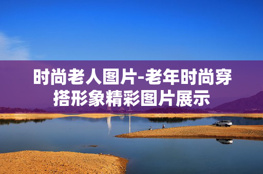 时尚老人图片-老年时尚穿搭形象精彩图片展示