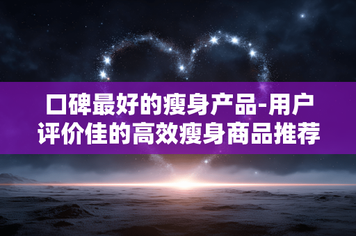 口碑最好的瘦身产品-用户评价佳的高效瘦身商品推荐