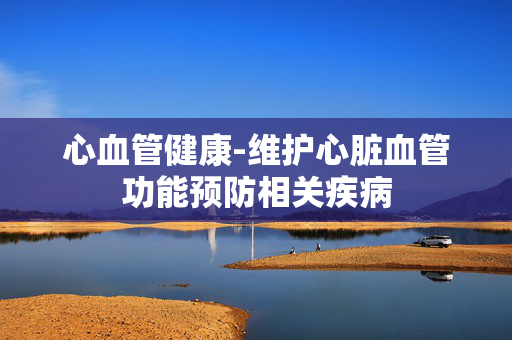 心血管健康-维护心脏血管功能预防相关疾病 心血管健康-维护心脏血管功能预防相关疾病