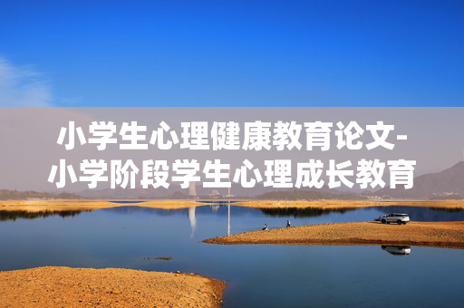 小学生心理健康教育论文-小学阶段学生心理成长教育研究成果 小学生心理健康教育论文-小学阶段学生心理成长教育研究成果