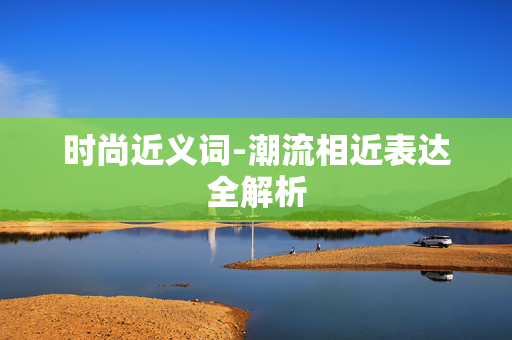 时尚近义词-潮流相近表达全解析