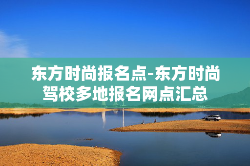 东方时尚报名点-东方时尚驾校多地报名网点汇总