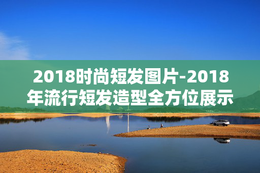 2018时尚短发图片-2018年流行短发造型全方位展示