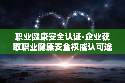 职业健康安全认证-企业获取职业健康安全权威认可途径 职业健康安全认证-企业获取职业健康安全权威认可途径