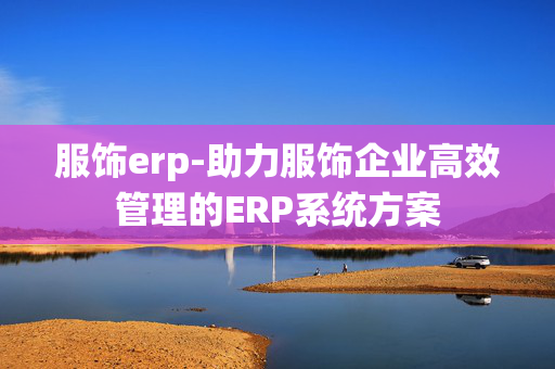 服饰erp-助力服饰企业高效管理的ERP系统方案 服饰erp-助力服饰企业高效管理的ERP系统方案