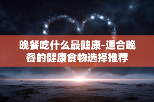 晚餐吃什么最健康-适合晚餐的健康食物选择推荐 晚餐吃什么最健康-适合晚餐的健康食物选择推荐