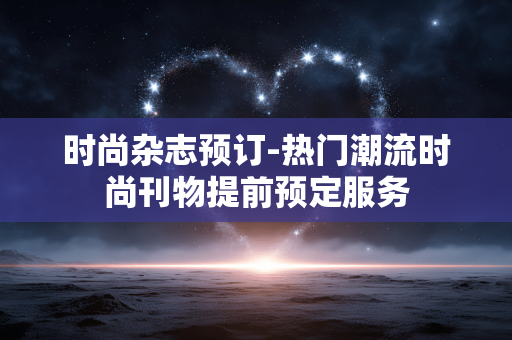 时尚杂志预订-热门潮流时尚刊物提前预定服务