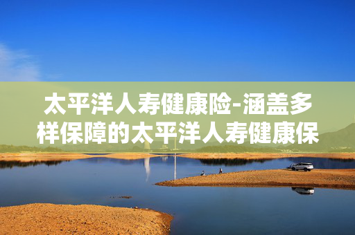 太平洋人寿健康险-涵盖多样保障的太平洋人寿健康保险产品 太平洋人寿健康险-涵盖多样保障的太平洋人寿健康保险产品