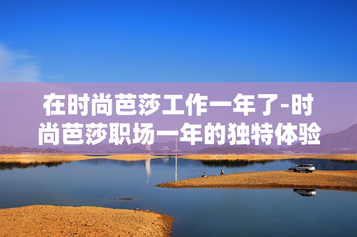 在时尚芭莎工作一年了-时尚芭莎职场一年的独特体验揭秘