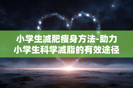 小学生减肥瘦身方法-助力小学生科学减脂的有效途径