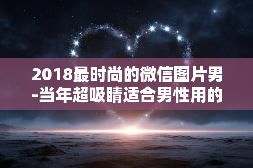2018最时尚的微信图片男-当年超吸睛适合男性用的潮流微信图