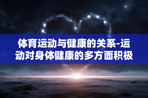 体育运动与健康的关系-运动对身体健康的多方面积极影响 体育运动与健康的关系-运动对身体健康的多方面积极影响