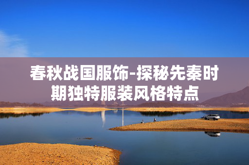 春秋战国服饰-探秘先秦时期独特服装风格特点 春秋战国服饰-探秘先秦时期独特服装风格特点