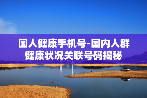 国人健康手机号-国内人群健康状况关联号码揭秘 国人健康手机号-国内人群健康状况关联号码揭秘