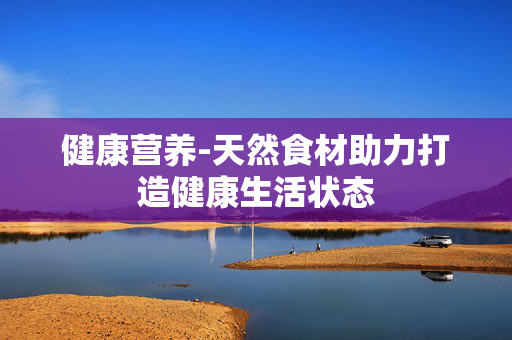 健康营养-天然食材助力打造健康生活状态 健康营养-天然食材助力打造健康生活状态