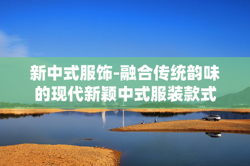 新中式服饰-融合传统韵味的现代新颖中式服装款式 新中式服饰-融合传统韵味的现代新颖中式服装款式