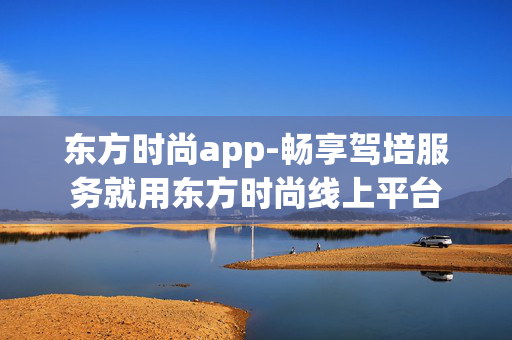 东方时尚app-畅享驾培服务就用东方时尚线上平台 东方时尚app-畅享驾培服务就用东方时尚线上平台