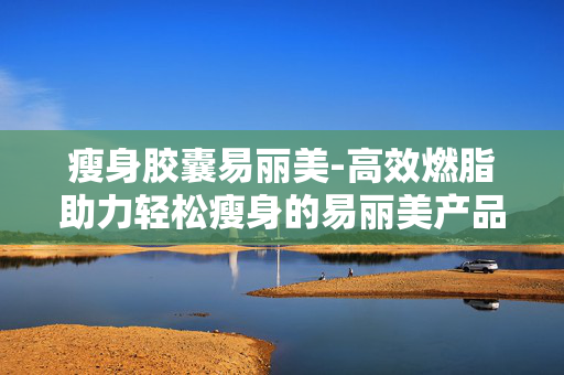 瘦身胶囊易丽美-高效燃脂助力轻松瘦身的易丽美产品 瘦身胶囊易丽美-高效燃脂助力轻松瘦身的易丽美产品