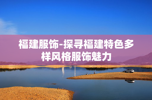 福建服饰-探寻福建特色多样风格服饰魅力 福建服饰-探寻福建特色多样风格服饰魅力