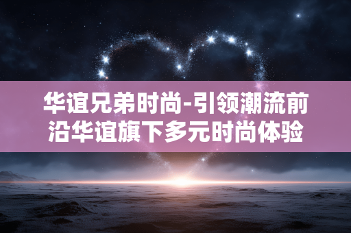 华谊兄弟时尚-引领潮流前沿华谊旗下多元时尚体验 华谊兄弟时尚-引领潮流前沿华谊旗下多元时尚体验
