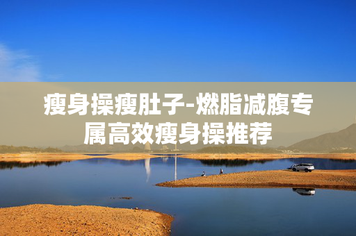 瘦身操瘦肚子-燃脂减腹专属高效瘦身操推荐 瘦身操瘦肚子-燃脂减腹专属高效瘦身操推荐