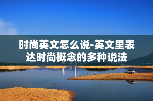 时尚英文怎么说-英文里表达时尚概念的多种说法 时尚英文怎么说-英文里表达时尚概念的多种说法