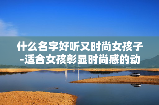 什么名字好听又时尚女孩子-适合女孩彰显时尚感的动听名字推荐