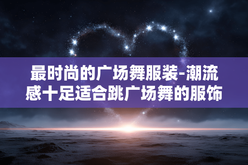 最时尚的广场舞服装-潮流感十足适合跳广场舞的服饰 最时尚的广场舞服装-潮流感十足适合跳广场舞的服饰