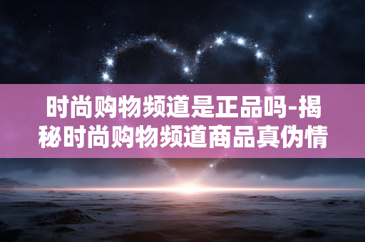 时尚购物频道是正品吗-揭秘时尚购物频道商品真伪情况 时尚购物频道是正品吗-揭秘时尚购物频道商品真伪情况