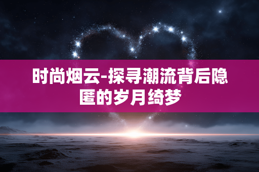 时尚烟云-探寻潮流背后隐匿的岁月绮梦 时尚烟云-探寻潮流背后隐匿的岁月绮梦