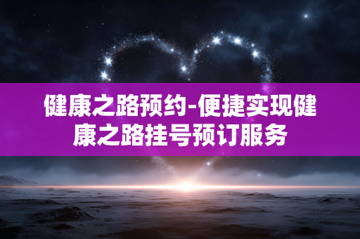 健康之路预约-便捷实现健康之路挂号预订服务 健康之路预约-便捷实现健康之路挂号预订服务