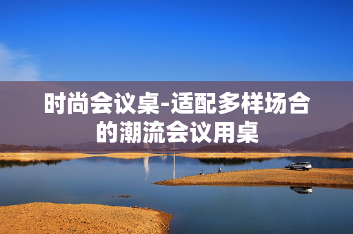 时尚会议桌-适配多样场合的潮流会议用桌