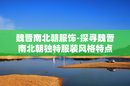 魏晋南北朝服饰-探寻魏晋南北朝独特服装风格特点